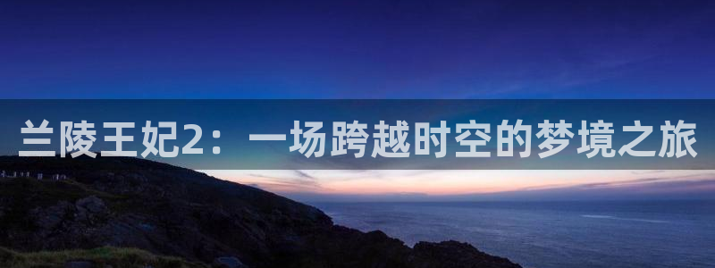 长运娱乐官网官网网址是什么：兰陵王妃2：一场跨越时空的梦境之